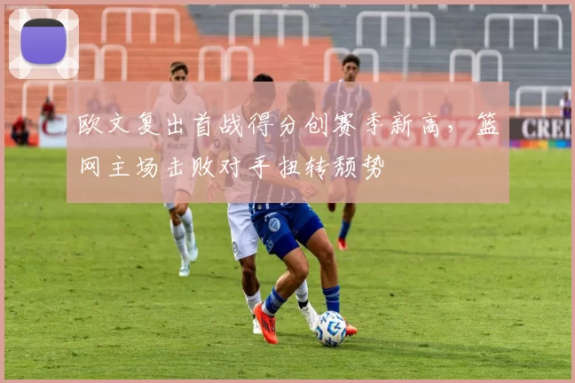 欧文复出首战得分创赛季新高，篮网主场击败对手扭转颓势