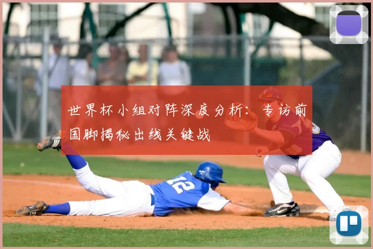 世界杯小组对阵深度分析：专访前国脚揭秘出线关键战