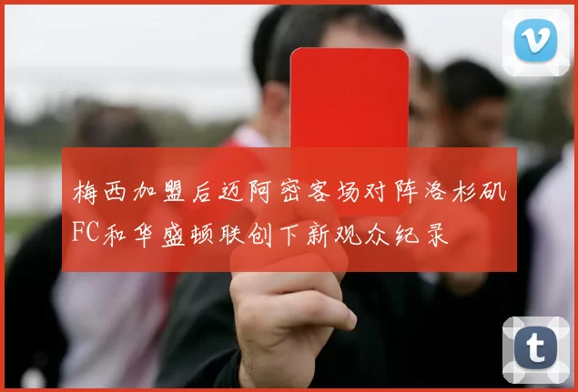 梅西加盟后迈阿密客场对阵洛杉矶FC和华盛顿联创下新观众纪录
