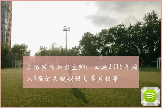 专访塞内加尔主帅：回顾2018年闯入8强的关键战役与幕后故事