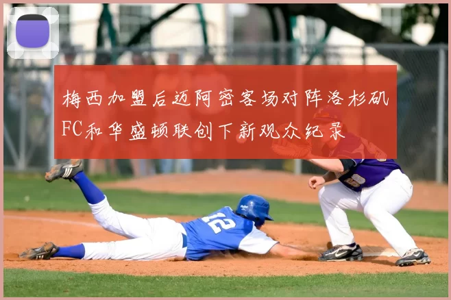 梅西加盟后迈阿密客场对阵洛杉矶FC和华盛顿联创下新观众纪录