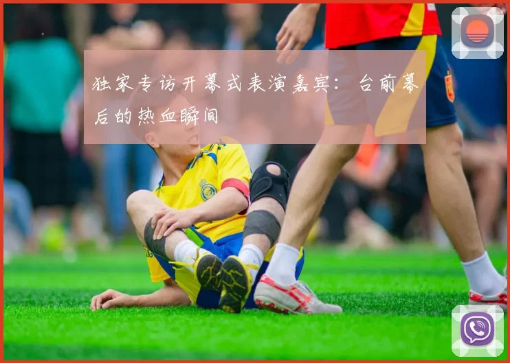 独家专访开幕式表演嘉宾:台前幕后的热血瞬间