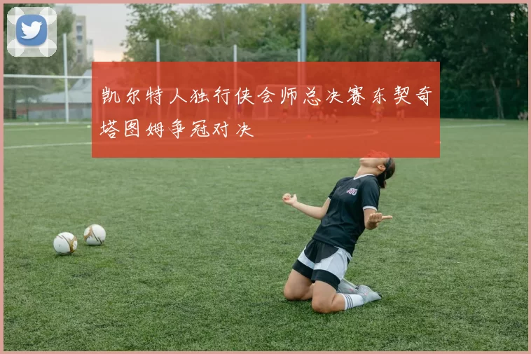 凯尔特人独行侠会师总决赛东契奇塔图姆争冠对决