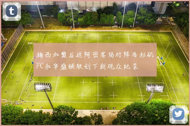 梅西加盟后迈阿密客场对阵洛杉矶FC和华盛顿联创下新观众纪录