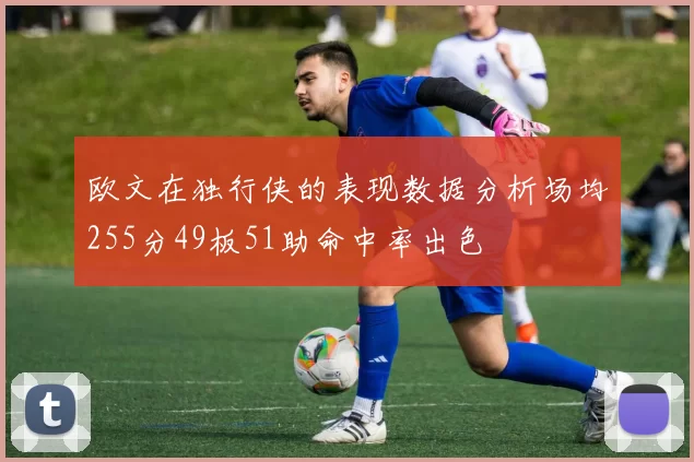 欧文在独行侠的表现数据分析场均255分49板51助命中率出色