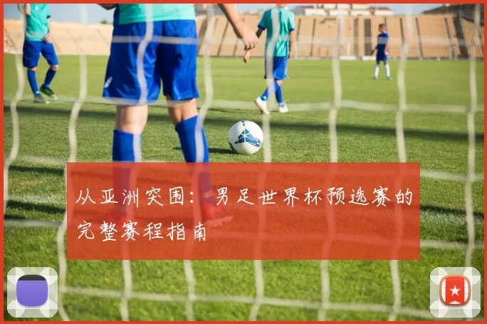 从亚洲突围：男足世界杯预选赛的完整赛程指南