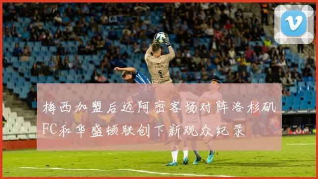 梅西加盟后迈阿密客场对阵洛杉矶FC和华盛顿联创下新观众纪录