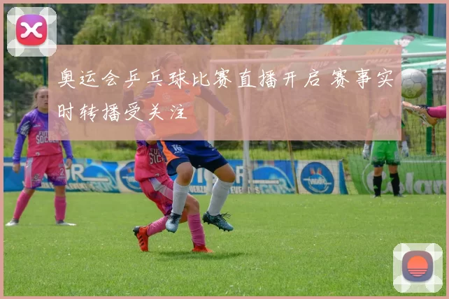 奥运会乒乓球比赛直播开启 赛事实时转播受关注