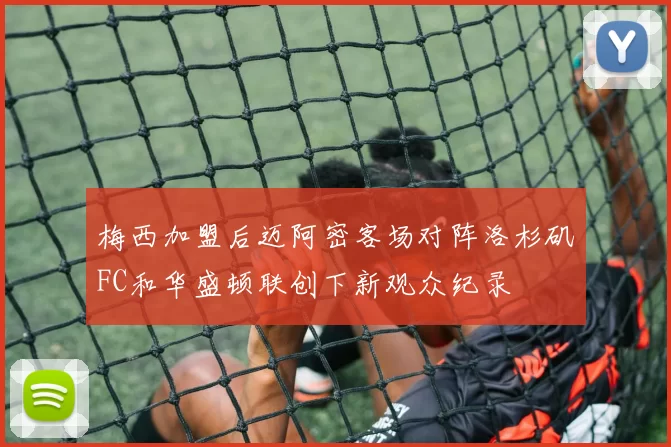梅西加盟后迈阿密客场对阵洛杉矶FC和华盛顿联创下新观众纪录
