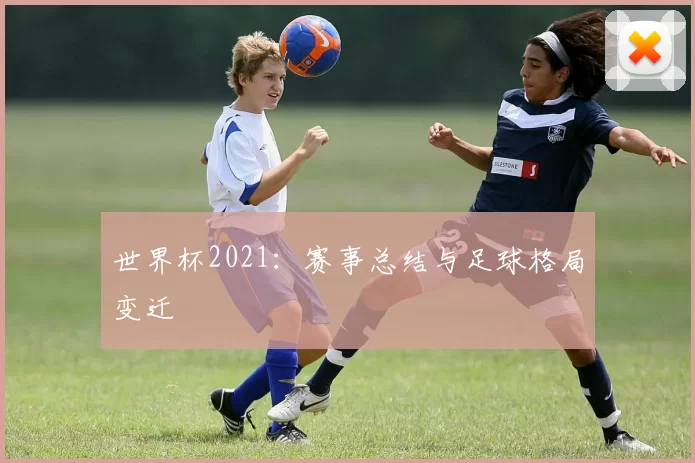 世界杯2021：赛事总结与足球格局变迁