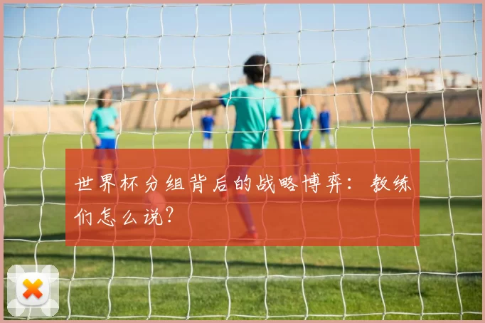 世界杯分组背后的战略博弈：教练们怎么说？