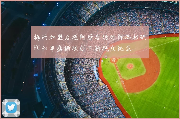 梅西加盟后迈阿密客场对阵洛杉矶FC和华盛顿联创下新观众纪录