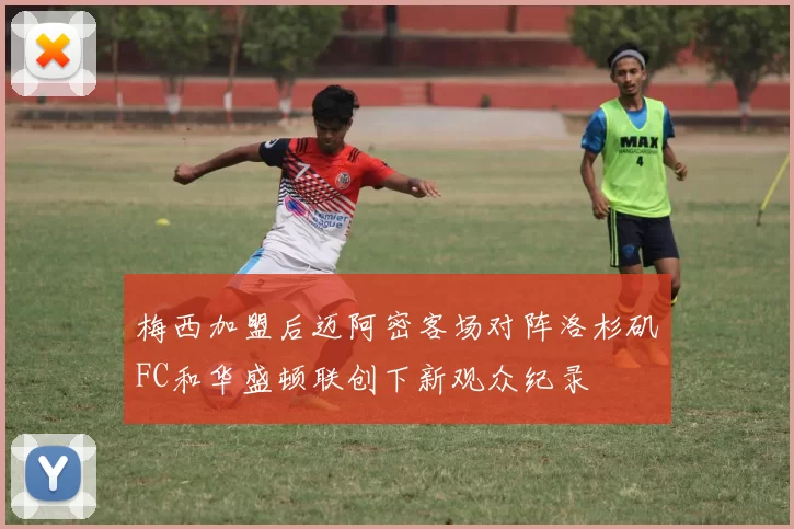 梅西加盟后迈阿密客场对阵洛杉矶FC和华盛顿联创下新观众纪录