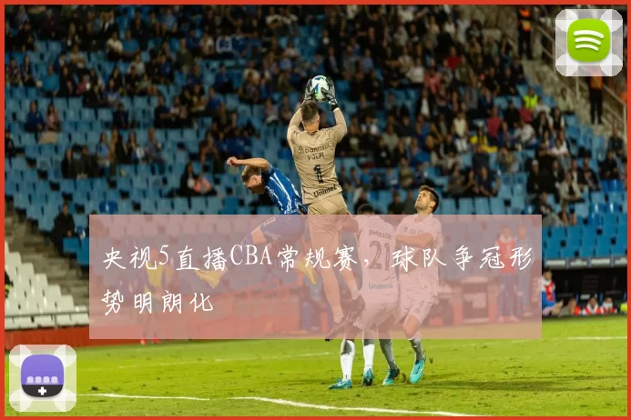 央视5直播CBA常规赛，球队争冠形势明朗化