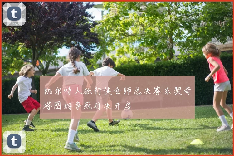 凯尔特人独行侠会师总决赛东契奇塔图姆争冠对决开启
