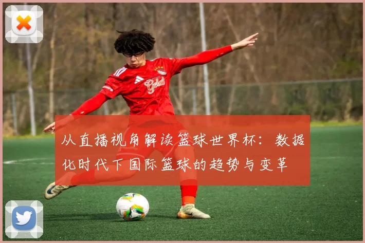 从直播视角解读篮球世界杯：数据化时代下国际篮球的趋势与变革
