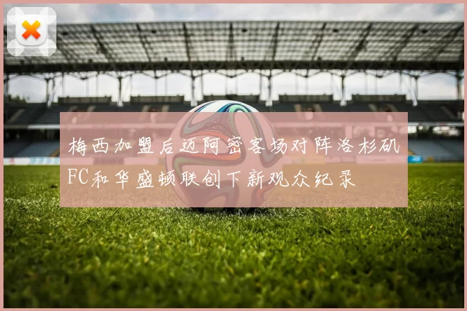 梅西加盟后迈阿密客场对阵洛杉矶FC和华盛顿联创下新观众纪录