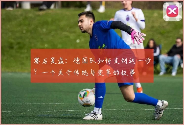 赛后复盘：德国队如何走到这一步？一个关于传统与变革的故事