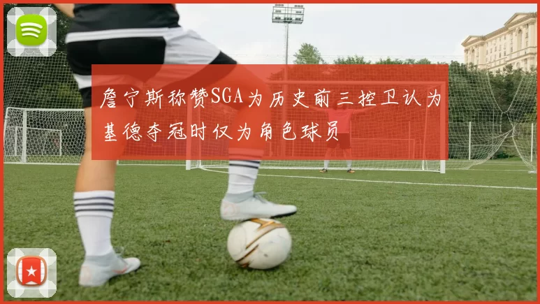 詹宁斯称赞SGA为历史前三控卫认为基德夺冠时仅为角色球员