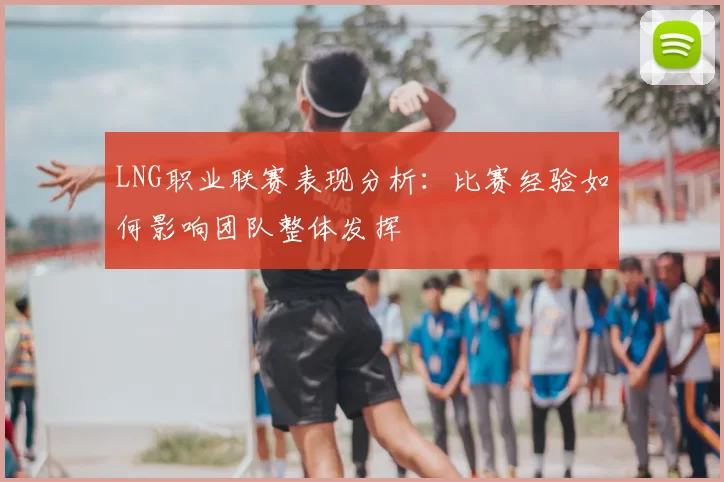 LNG职业联赛表现分析：比赛经验如何影响团队整体发挥