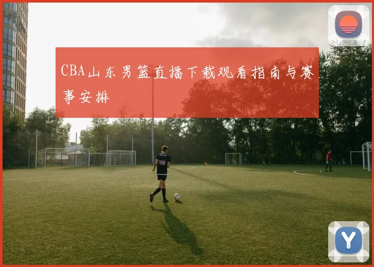 CBA山东男篮直播下载观看指南与赛事安排