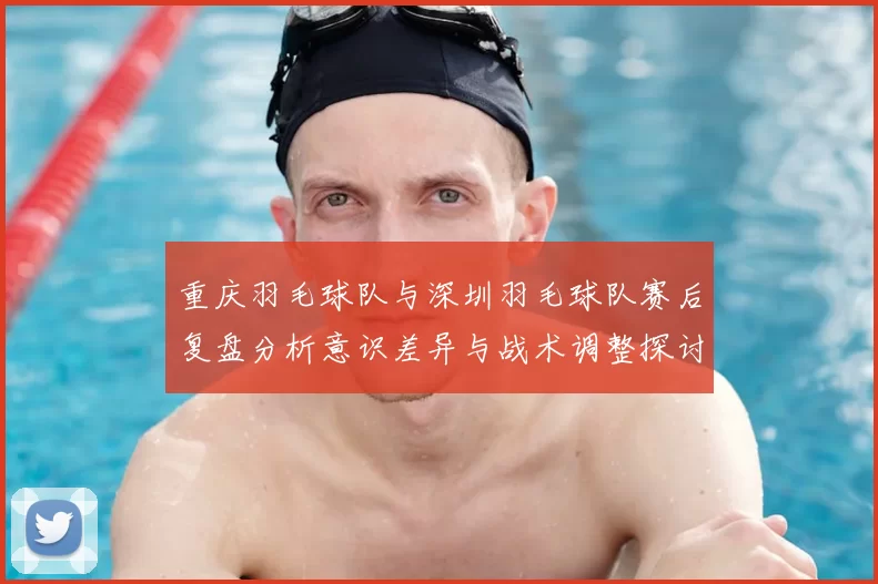 重庆羽毛球队与深圳羽毛球队赛后复盘分析意识差异与战术调整探讨