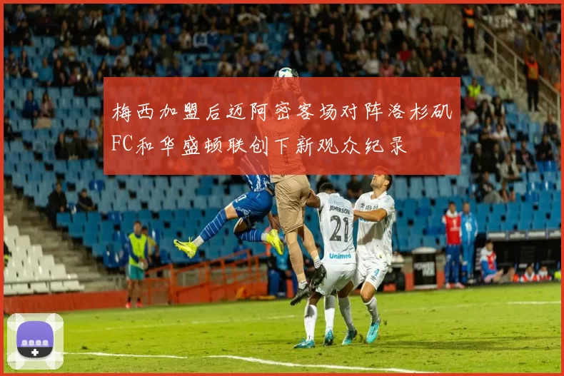 梅西加盟后迈阿密客场对阵洛杉矶FC和华盛顿联创下新观众纪录