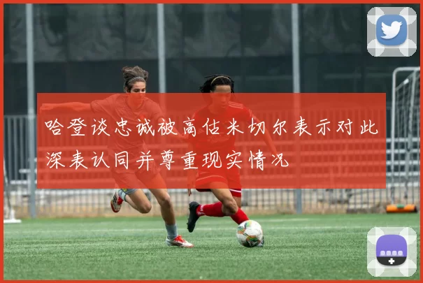 哈登谈忠诚被高估米切尔表示对此深表认同并尊重现实情况