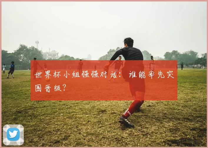 世界杯小组强强对话：谁能率先突围晋级？