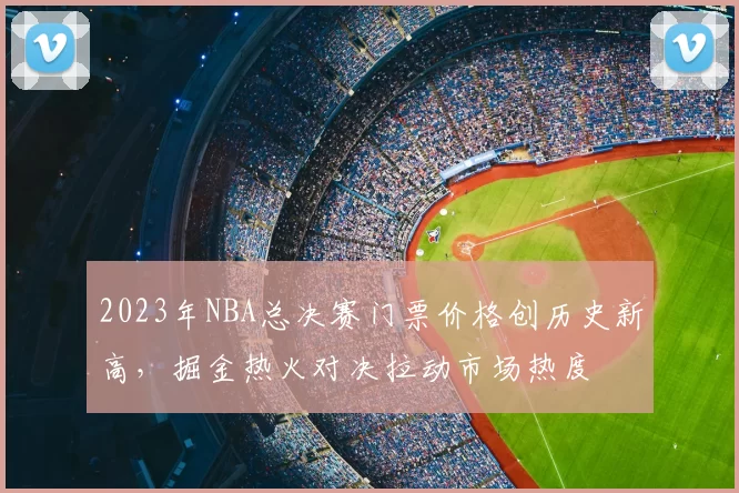 2023年NBA总决赛门票价格创历史新高，掘金热火对决拉动市场热度