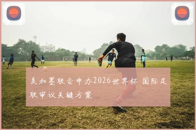 美加墨联合申办2026世界杯 国际足联审议关键方案