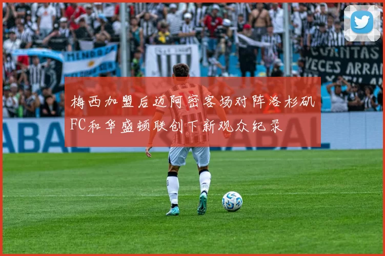 梅西加盟后迈阿密客场对阵洛杉矶FC和华盛顿联创下新观众纪录