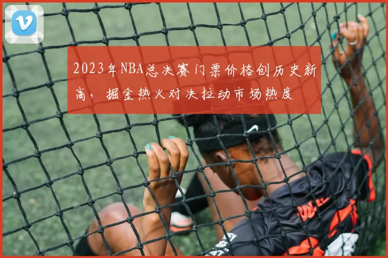 2023年NBA总决赛门票价格创历史新高，掘金热火对决拉动市场热度