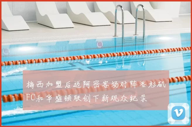 梅西加盟后迈阿密客场对阵洛杉矶FC和华盛顿联创下新观众纪录