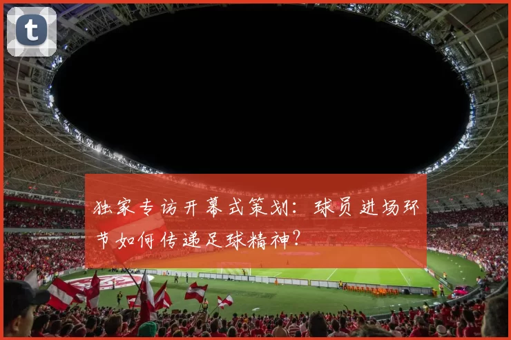独家专访开幕式策划:球员进场环节如何传递足球精神?
