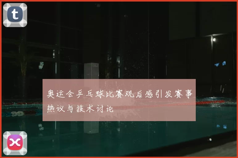 奥运会乒乓球比赛观后感引发赛事热议与技术讨论