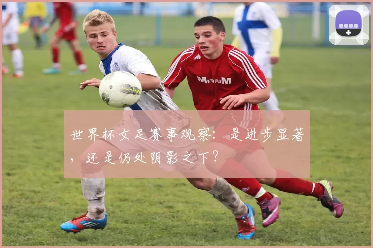 世界杯女足赛事观察:是进步显著,还是仍处阴影之下?