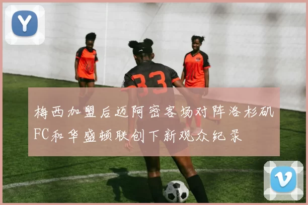 梅西加盟后迈阿密客场对阵洛杉矶FC和华盛顿联创下新观众纪录