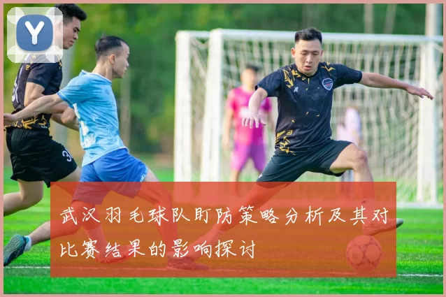 武汉羽毛球队盯防策略分析及其对比赛结果的影响探讨