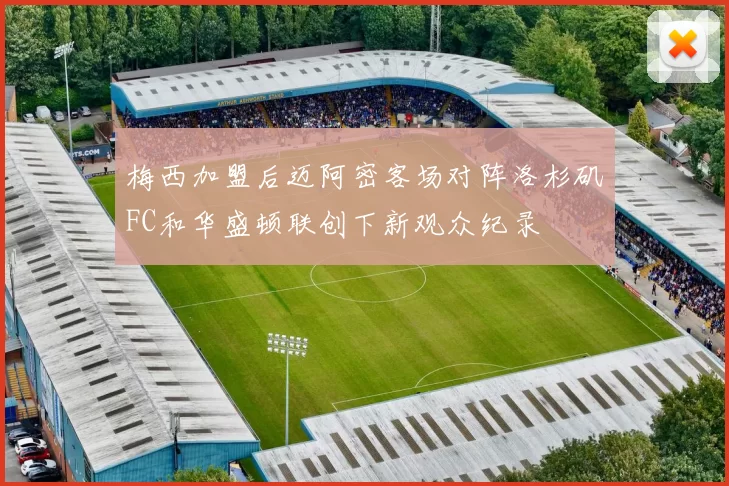 梅西加盟后迈阿密客场对阵洛杉矶FC和华盛顿联创下新观众纪录