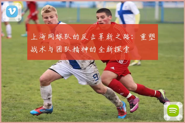 上海网球队的反击革新之路:重塑战术与团队精神的全新探索