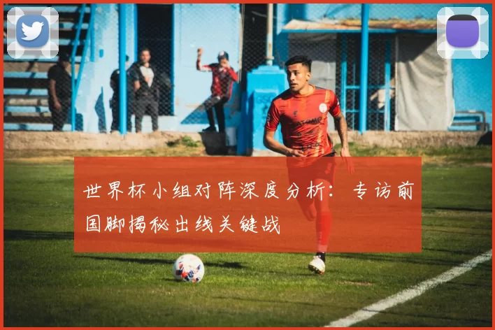 世界杯小组对阵深度分析：专访前国脚揭秘出线关键战