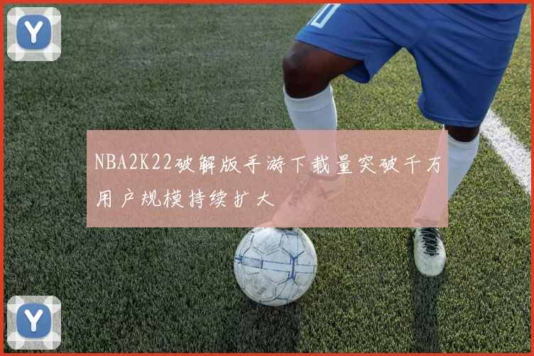 NBA2K22破解版手游下载量突破千万用户规模持续扩大