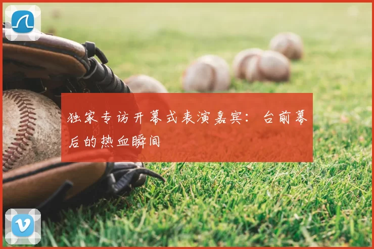 独家专访开幕式表演嘉宾:台前幕后的热血瞬间