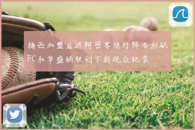 梅西加盟后迈阿密客场对阵洛杉矶FC和华盛顿联创下新观众纪录