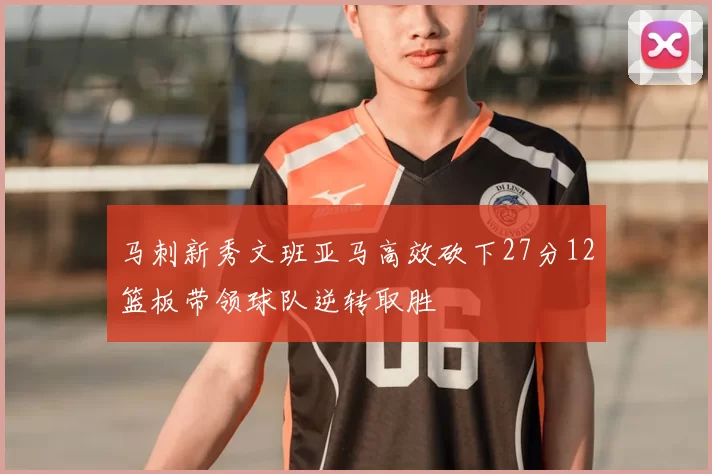 马刺新秀文班亚马高效砍下27分12篮板带领球队逆转取胜