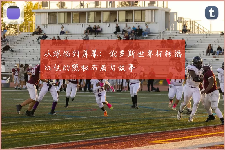 从球场到屏幕：俄罗斯世界杯转播机位的隐秘布局与故事