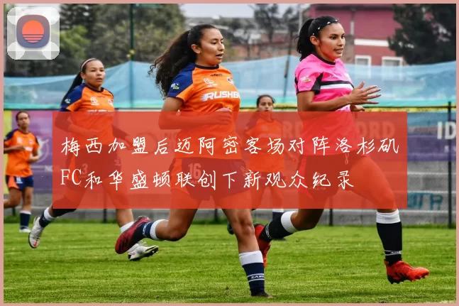 梅西加盟后迈阿密客场对阵洛杉矶FC和华盛顿联创下新观众纪录