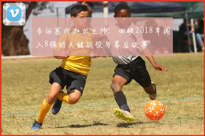 专访塞内加尔主帅：回顾2018年闯入8强的关键战役与幕后故事