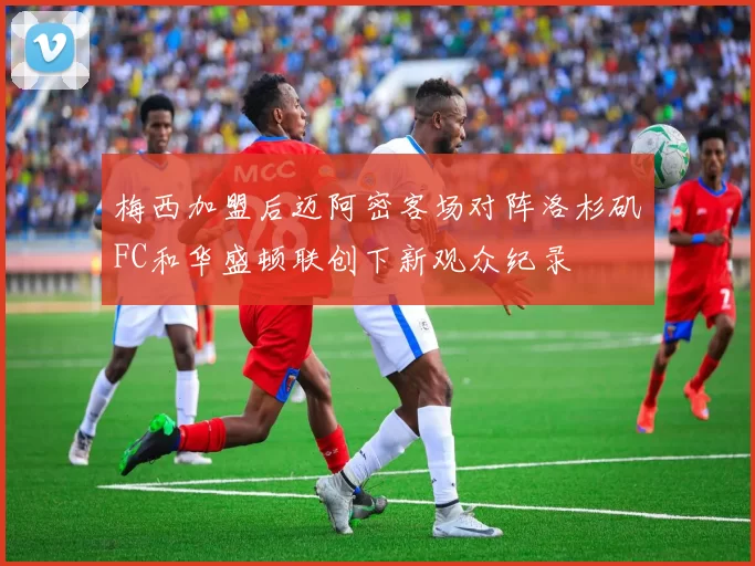 梅西加盟后迈阿密客场对阵洛杉矶FC和华盛顿联创下新观众纪录